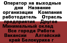 Оператор на выходные дни › Название организации ­ Компания-работодатель › Отрасль предприятия ­ Другое › Минимальный оклад ­ 1 - Все города Работа » Вакансии   . Алтайский край,Белокуриха г.